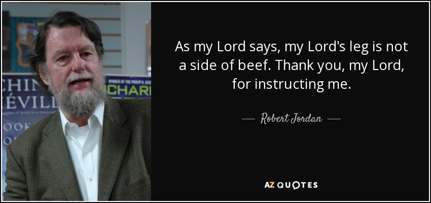 As my Lord says, my Lord's leg is not a side of beef. Thank you, my Lord, for instructing me. - Robert Jordan