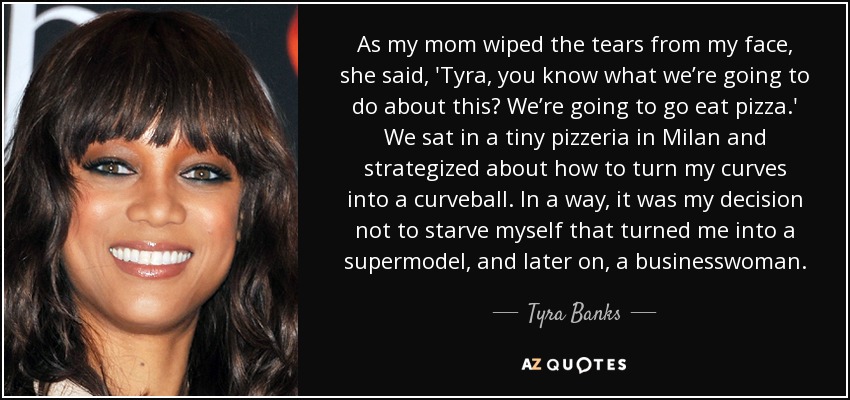 As my mom wiped the tears from my face, she said, 'Tyra, you know what we’re going to do about this? We’re going to go eat pizza.' We sat in a tiny pizzeria in Milan and strategized about how to turn my curves into a curveball. In a way, it was my decision not to starve myself that turned me into a supermodel, and later on, a businesswoman. - Tyra Banks