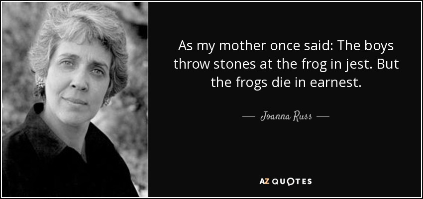 As my mother once said: The boys throw stones at the frog in jest. But the frogs die in earnest. - Joanna Russ