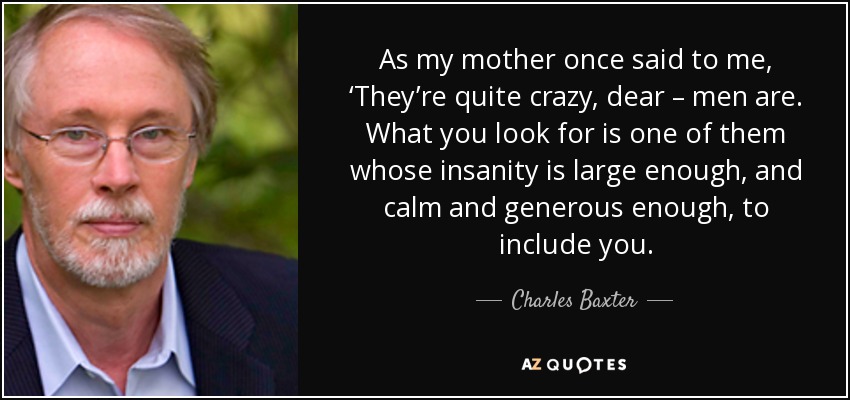 As my mother once said to me, ‘They’re quite crazy, dear – men are. What you look for is one of them whose insanity is large enough, and calm and generous enough, to include you. - Charles Baxter