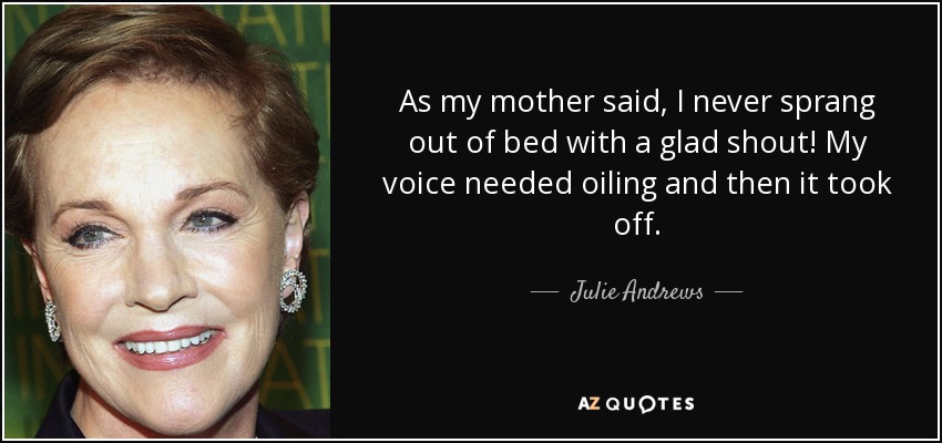 As my mother said, I never sprang out of bed with a glad shout! My voice needed oiling and then it took off. - Julie Andrews