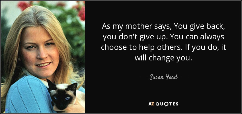As my mother says, You give back, you don't give up. You can always choose to help others. If you do, it will change you. - Susan Ford
