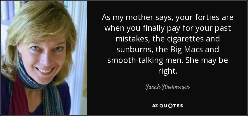 As my mother says, your forties are when you finally pay for your past mistakes, the cigarettes and sunburns, the Big Macs and smooth-talking men. She may be right. - Sarah Strohmeyer