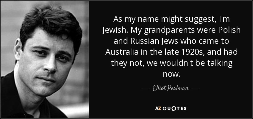 As my name might suggest, I'm Jewish. My grandparents were Polish and Russian Jews who came to Australia in the late 1920s, and had they not, we wouldn't be talking now. - Elliot Perlman