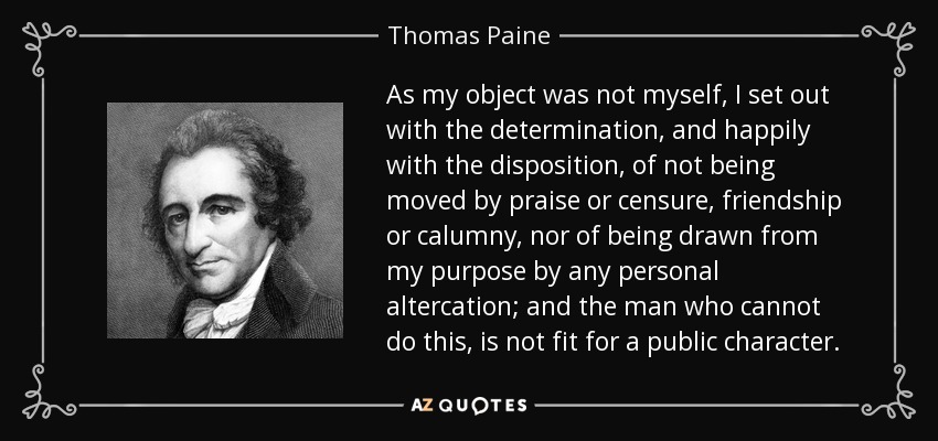 As my object was not myself, I set out with the determination, and happily with the disposition, of not being moved by praise or censure, friendship or calumny, nor of being drawn from my purpose by any personal altercation; and the man who cannot do this, is not fit for a public character. - Thomas Paine