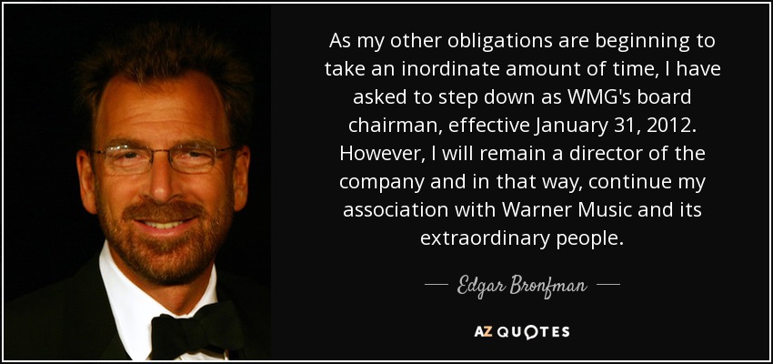 As my other obligations are beginning to take an inordinate amount of time, I have asked to step down as WMG's board chairman, effective January 31, 2012. However, I will remain a director of the company and in that way, continue my association with Warner Music and its extraordinary people. - Edgar Bronfman, Jr.