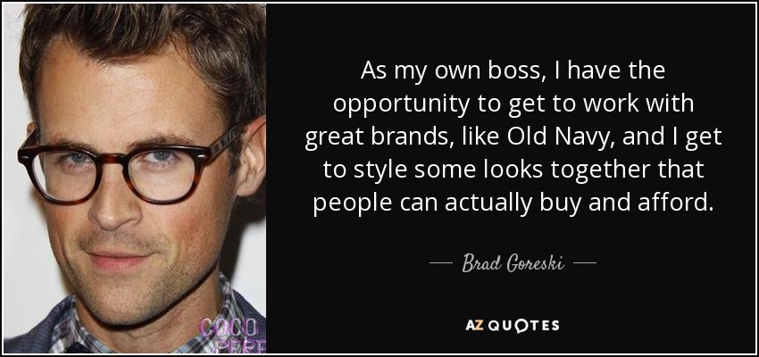 As my own boss, I have the opportunity to get to work with great brands, like Old Navy, and I get to style some looks together that people can actually buy and afford. - Brad Goreski