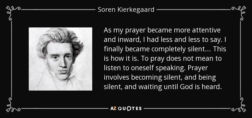 As my prayer became more attentive and inward, I had less and less to say. I finally became completely silent... This is how it is. To pray does not mean to listen to oneself speaking. Prayer involves becoming silent, and being silent, and waiting until God is heard. - Soren Kierkegaard