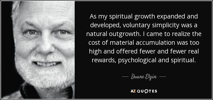 As my spiritual growth expanded and developed, voluntary simplicity was a natural outgrowth. I came to realize the cost of material accumulation was too high and offered fewer and fewer real rewards, psychological and spiritual. - Duane Elgin