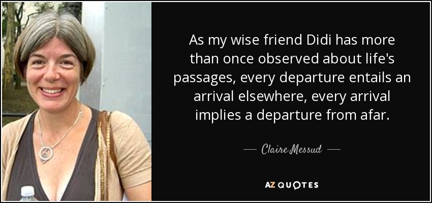 As my wise friend Didi has more than once observed about life's passages, every departure entails an arrival elsewhere, every arrival implies a departure from afar. - Claire Messud
