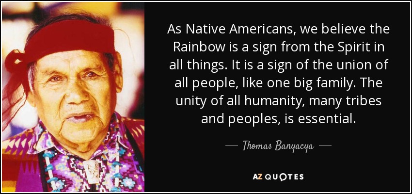 As Native Americans, we believe the Rainbow is a sign from the Spirit in all things. It is a sign of the union of all people, like one big family. The unity of all humanity, many tribes and peoples, is essential. - Thomas Banyacya