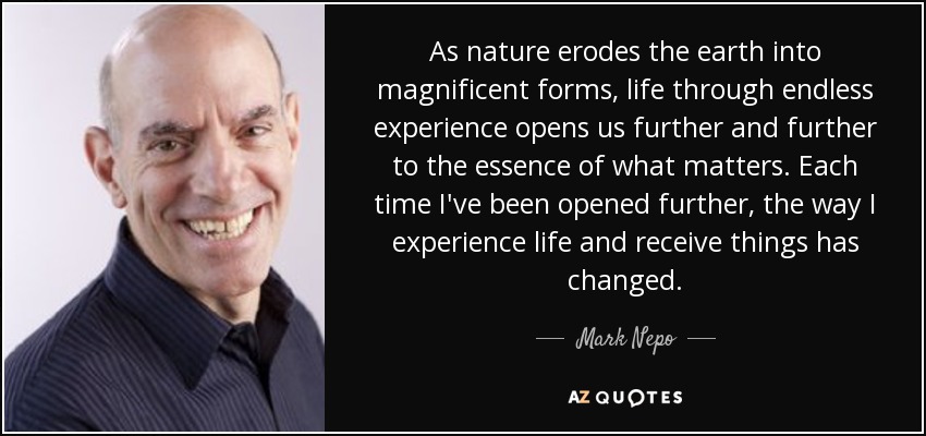 As nature erodes the earth into magnificent forms, life through endless experience opens us further and further to the essence of what matters. Each time I've been opened further, the way I experience life and receive things has changed. - Mark Nepo As nature erodes the earth into magnificent forms, life through endless experience opens us further and further to the essence of what matters. Each time I've been opened further, the way I experience life and receive things has changed. - Mark Nepo