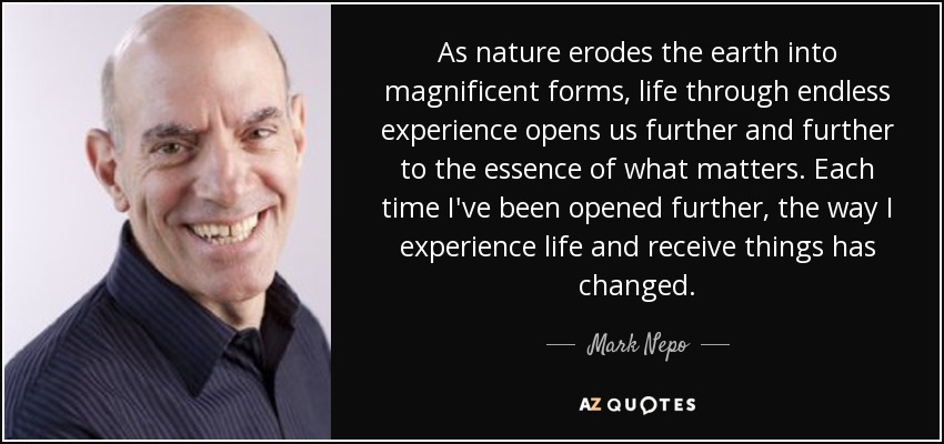 As nature erodes the earth into magnificent forms, life through endless experience opens us further and further to the essence of what matters. Each time I've been opened further, the way I experience life and receive things has changed. - Mark Nepo