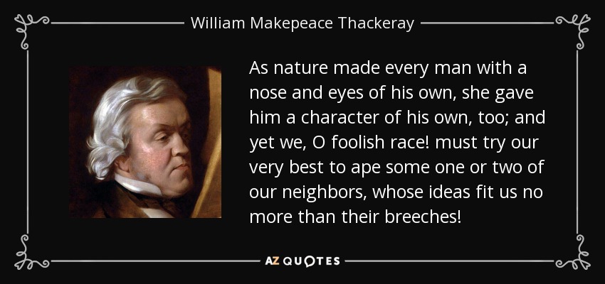 As nature made every man with a nose and eyes of his own, she gave him a character of his own, too; and yet we, O foolish race! must try our very best to ape some one or two of our neighbors, whose ideas fit us no more than their breeches! - William Makepeace Thackeray