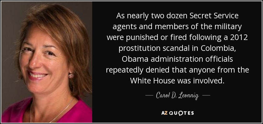 As nearly two dozen Secret Service agents and members of the military were punished or fired following a 2012 prostitution scandal in Colombia, Obama administration officials repeatedly denied that anyone from the White House was involved. - Carol D. Leonnig