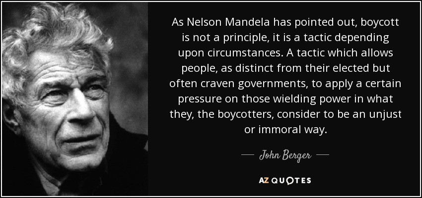 As Nelson Mandela has pointed out, boycott is not a principle, it is a tactic depending upon circumstances. A tactic which allows people, as distinct from their elected but often craven governments, to apply a certain pressure on those wielding power in what they, the boycotters, consider to be an unjust or immoral way. - John Berger
