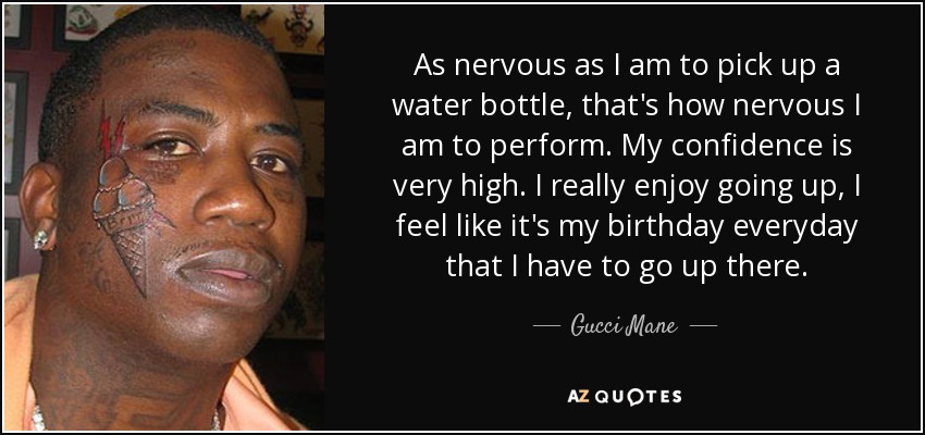 As nervous as I am to pick up a water bottle, that's how nervous I am to perform. My confidence is very high. I really enjoy going up, I feel like it's my birthday everyday that I have to go up there. - Gucci Mane