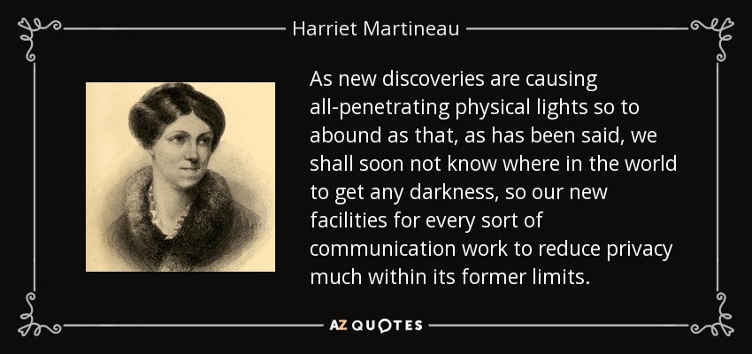 As new discoveries are causing all-penetrating physical lights so to abound as that, as has been said, we shall soon not know where in the world to get any darkness, so our new facilities for every sort of communication work to reduce privacy much within its former limits. - Harriet Martineau