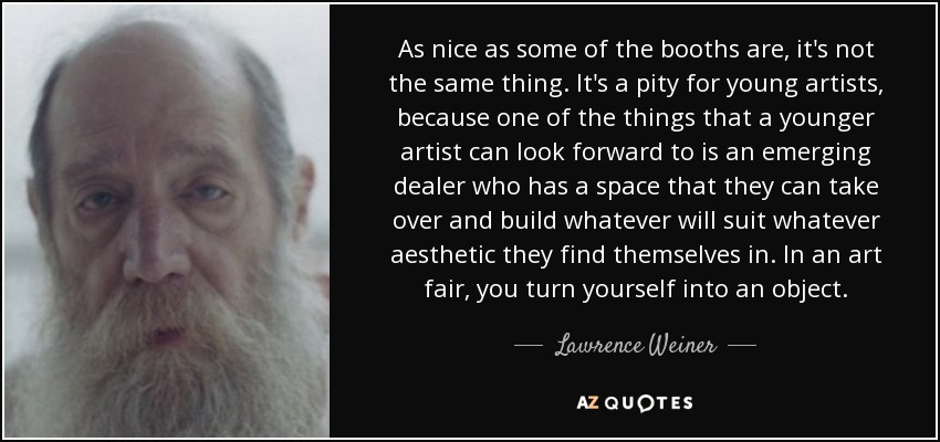 As nice as some of the booths are, it's not the same thing. It's a pity for young artists, because one of the things that a younger artist can look forward to is an emerging dealer who has a space that they can take over and build whatever will suit whatever aesthetic they find themselves in. In an art fair, you turn yourself into an object. - Lawrence Weiner