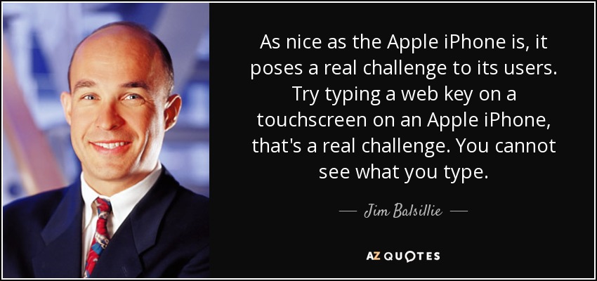 As nice as the Apple iPhone is, it poses a real challenge to its users. Try typing a web key on a touchscreen on an Apple iPhone, that's a real challenge. You cannot see what you type. - Jim Balsillie