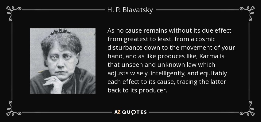 As no cause remains without its due effect from greatest to least, from a cosmic disturbance down to the movement of your hand, and as like produces like, Karma is that unseen and unknown law which adjusts wisely, intelligently, and equitably each effect to its cause, tracing the latter back to its producer. - H. P. Blavatsky