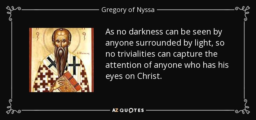 As no darkness can be seen by anyone surrounded by light, so no trivialities can capture the attention of anyone who has his eyes on Christ. - Gregory of Nyssa