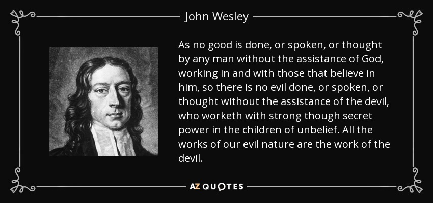 As no good is done, or spoken, or thought by any man without the assistance of God, working in and with those that believe in him, so there is no evil done, or spoken, or thought without the assistance of the devil, who worketh with strong though secret power in the children of unbelief. All the works of our evil nature are the work of the devil. - John Wesley