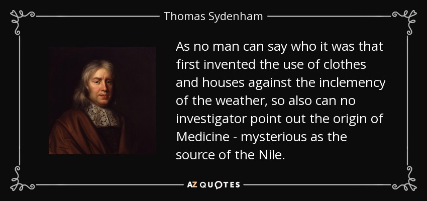 As no man can say who it was that first invented the use of clothes and houses against the inclemency of the weather, so also can no investigator point out the origin of Medicine - mysterious as the source of the Nile. - Thomas Sydenham