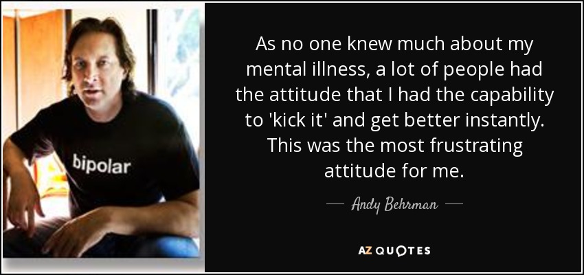 As no one knew much about my mental illness, a lot of people had the attitude that I had the capability to 'kick it' and get better instantly. This was the most frustrating attitude for me. - Andy Behrman