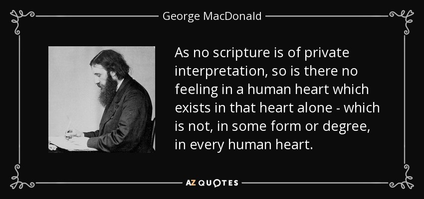 As no scripture is of private interpretation, so is there no feeling in a human heart which exists in that heart alone - which is not, in some form or degree, in every human heart. - George MacDonald