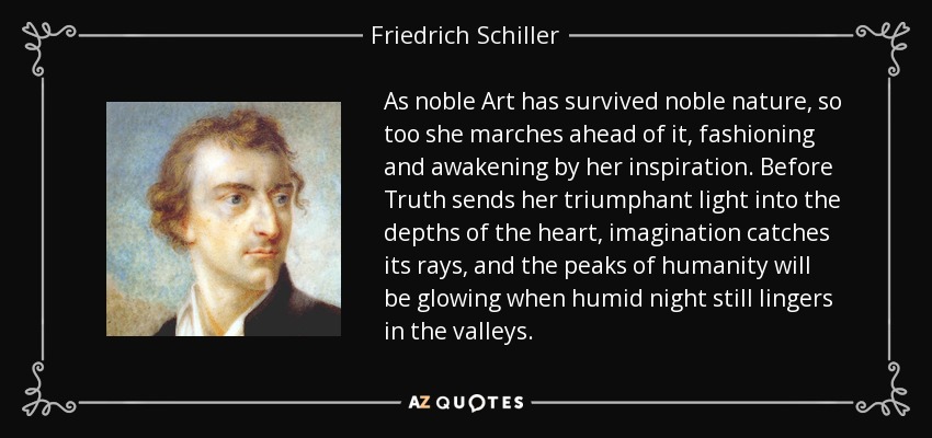 As noble Art has survived noble nature, so too she marches ahead of it, fashioning and awakening by her inspiration. Before Truth sends her triumphant light into the depths of the heart, imagination catches its rays, and the peaks of humanity will be glowing when humid night still lingers in the valleys. - Friedrich Schiller