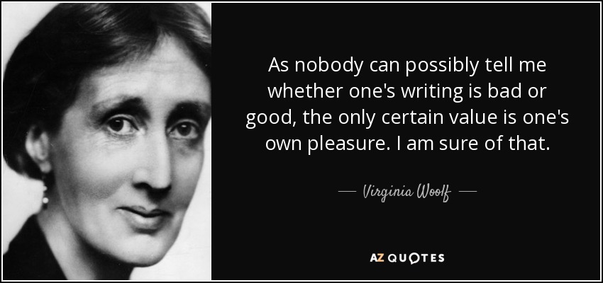 As nobody can possibly tell me whether one's writing is bad or good, the only certain value is one's own pleasure. I am sure of that. - Virginia Woolf