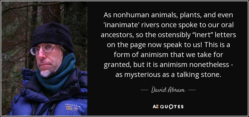 As nonhuman animals, plants, and even 'inanimate' rivers once spoke to our oral ancestors, so the ostensibly “inert” letters on the page now speak to us! This is a form of animism that we take for granted, but it is animism nonetheless - as mysterious as a talking stone. - David Abram