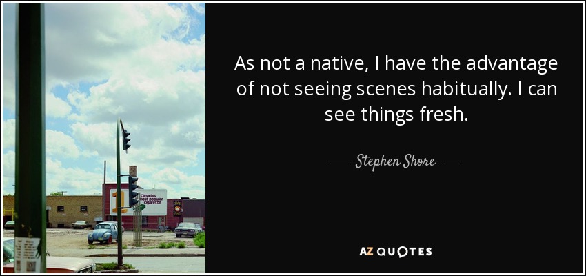 As not a native, I have the advantage of not seeing scenes habitually. I can see things fresh. - Stephen Shore