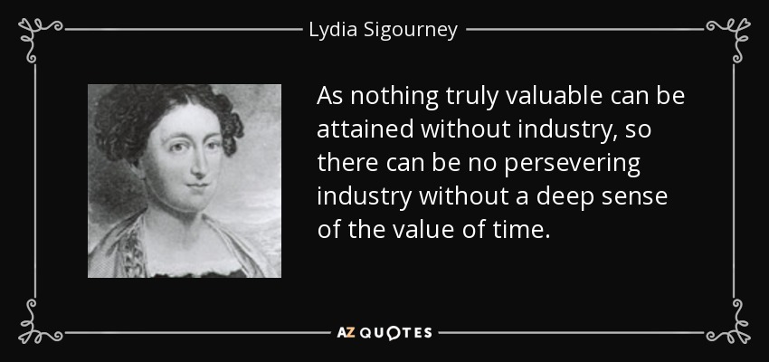 As nothing truly valuable can be attained without industry, so there can be no persevering industry without a deep sense of the value of time. - Lydia Sigourney