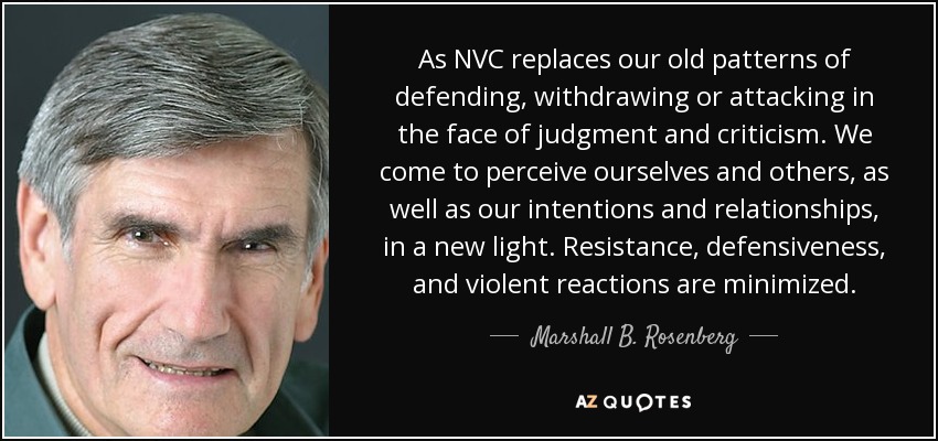 As NVC replaces our old patterns of defending, withdrawing or attacking in the face of judgment and criticism. We come to perceive ourselves and others, as well as our intentions and relationships, in a new light. Resistance, defensiveness, and violent reactions are minimized. - Marshall B. Rosenberg