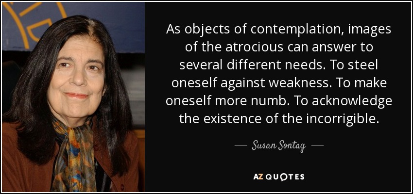 As objects of contemplation, images of the atrocious can answer to several different needs. To steel oneself against weakness. To make oneself more numb. To acknowledge the existence of the incorrigible. - Susan Sontag