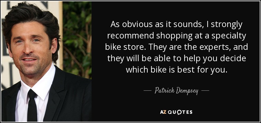 As obvious as it sounds, I strongly recommend shopping at a specialty bike store. They are the experts, and they will be able to help you decide which bike is best for you. - Patrick Dempsey