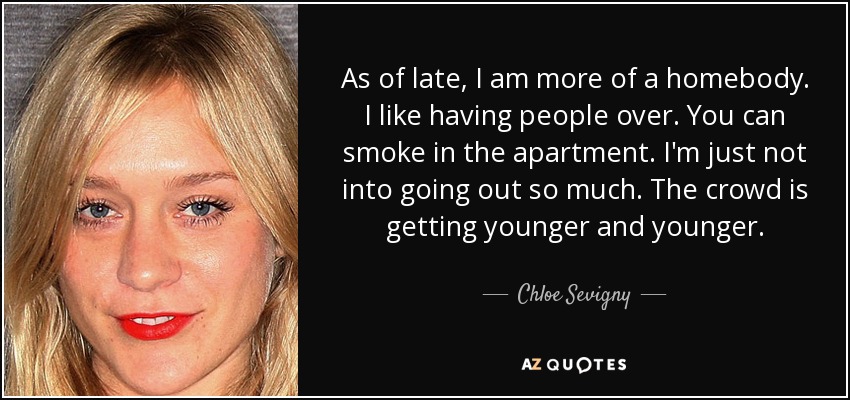 As of late, I am more of a homebody. I like having people over. You can smoke in the apartment. I'm just not into going out so much. The crowd is getting younger and younger. - Chloe Sevigny