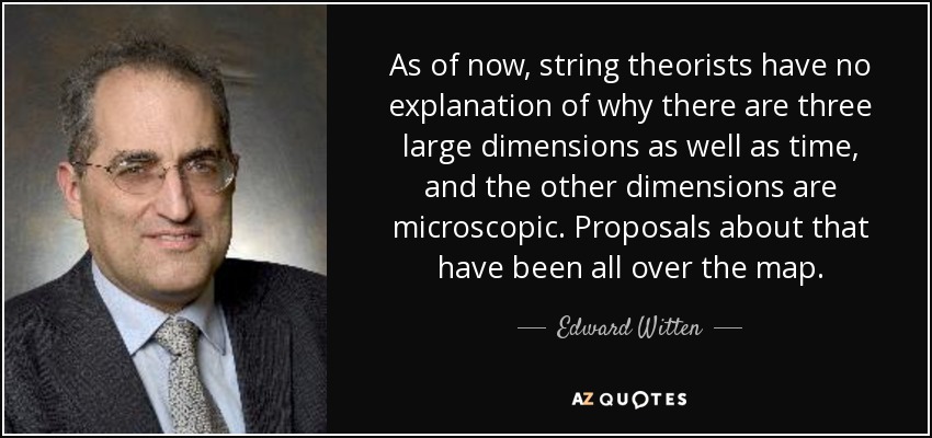As of now, string theorists have no explanation of why there are three large dimensions as well as time, and the other dimensions are microscopic. Proposals about that have been all over the map. - Edward Witten