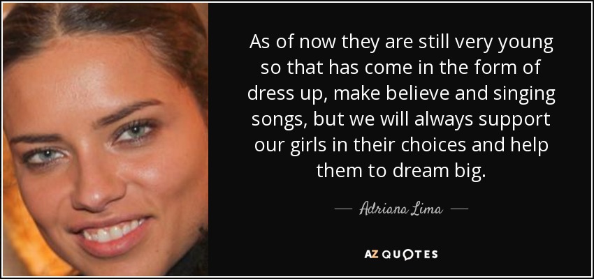 As of now they are still very young so that has come in the form of dress up, make believe and singing songs, but we will always support our girls in their choices and help them to dream big. - Adriana Lima