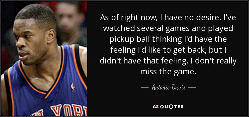 As of right now, I have no desire. I've watched several games and played pickup ball thinking I'd have the feeling I'd like to get back, but I didn't have that feeling. I don't really miss the game. - Antonio Davis
