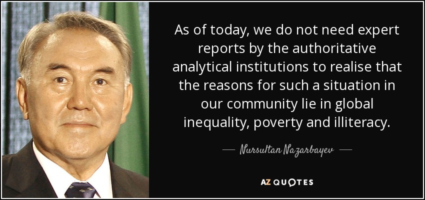 As of today, we do not need expert reports by the authoritative analytical institutions to realise that the reasons for such a situation in our community lie in global inequality, poverty and illiteracy. - Nursultan Nazarbayev