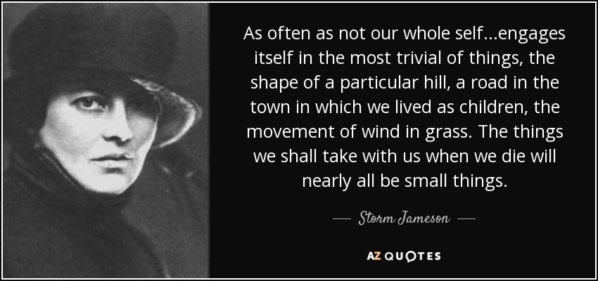 As often as not our whole self...engages itself in the most trivial of things, the shape of a particular hill, a road in the town in which we lived as children, the movement of wind in grass. The things we shall take with us when we die will nearly all be small things. - Storm Jameson