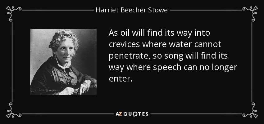 As oil will find its way into crevices where water cannot penetrate, so song will find its way where speech can no longer enter. - Harriet Beecher Stowe
