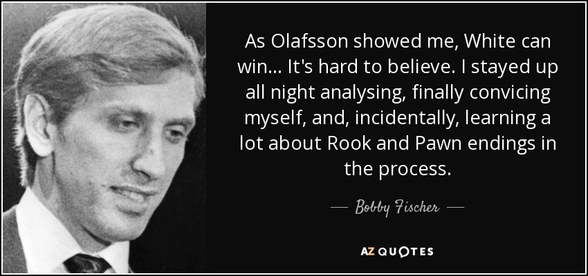 As Olafsson showed me, White can win... It's hard to believe. I stayed up all night analysing, finally convicing myself, and, incidentally, learning a lot about Rook and Pawn endings in the process. - Bobby Fischer