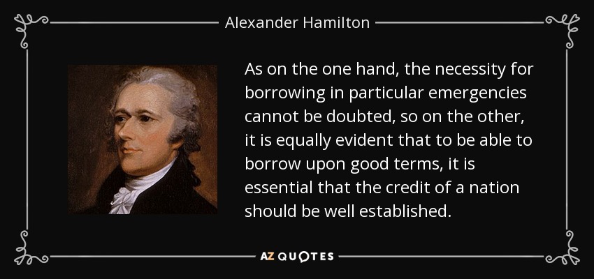 As on the one hand, the necessity for borrowing in particular emergencies cannot be doubted, so on the other, it is equally evident that to be able to borrow upon good terms, it is essential that the credit of a nation should be well established. - Alexander Hamilton