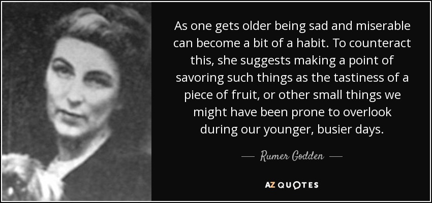 As one gets older being sad and miserable can become a bit of a habit. To counteract this, she suggests making a point of savoring such things as the tastiness of a piece of fruit, or other small things we might have been prone to overlook during our younger, busier days. - Rumer Godden