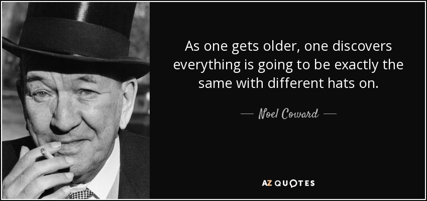As one gets older, one discovers everything is going to be exactly the same with different hats on. - Noel Coward