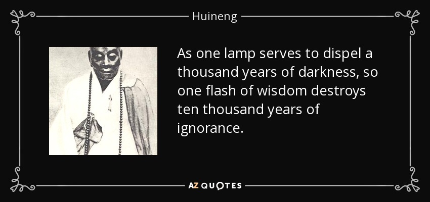 As one lamp serves to dispel a thousand years of darkness, so one flash of wisdom destroys ten thousand years of ignorance. - Huineng